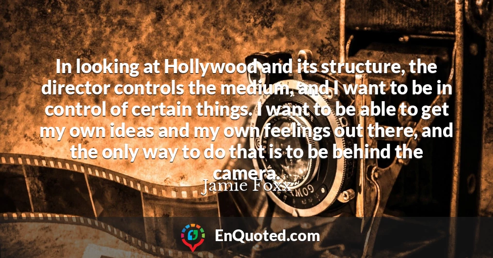 In looking at Hollywood and its structure, the director controls the medium, and I want to be in control of certain things. I want to be able to get my own ideas and my own feelings out there, and the only way to do that is to be behind the camera.