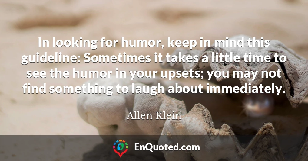In looking for humor, keep in mind this guideline: Sometimes it takes a little time to see the humor in your upsets; you may not find something to laugh about immediately.