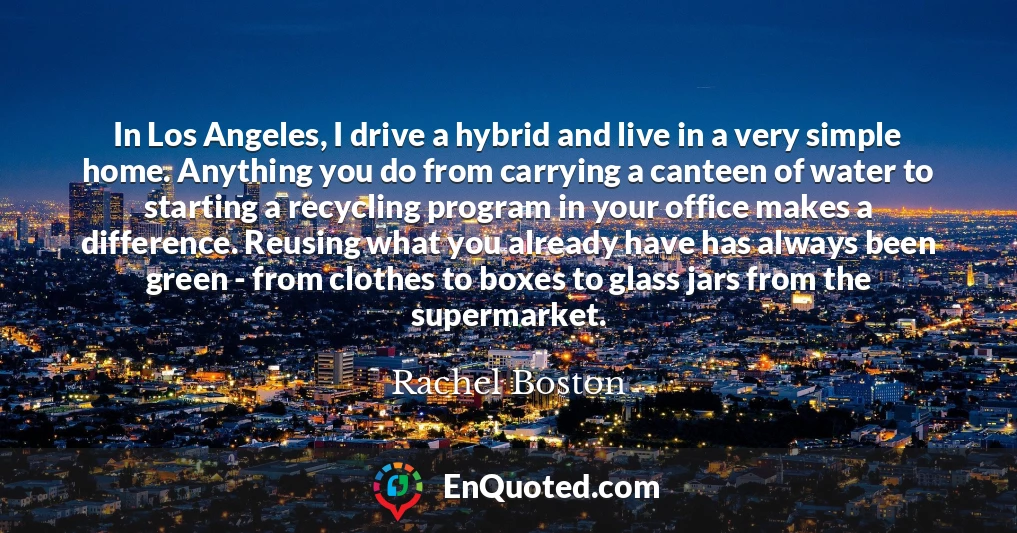 In Los Angeles, I drive a hybrid and live in a very simple home. Anything you do from carrying a canteen of water to starting a recycling program in your office makes a difference. Reusing what you already have has always been green - from clothes to boxes to glass jars from the supermarket.