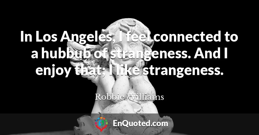 In Los Angeles, I feel connected to a hubbub of strangeness. And I enjoy that; I like strangeness.
