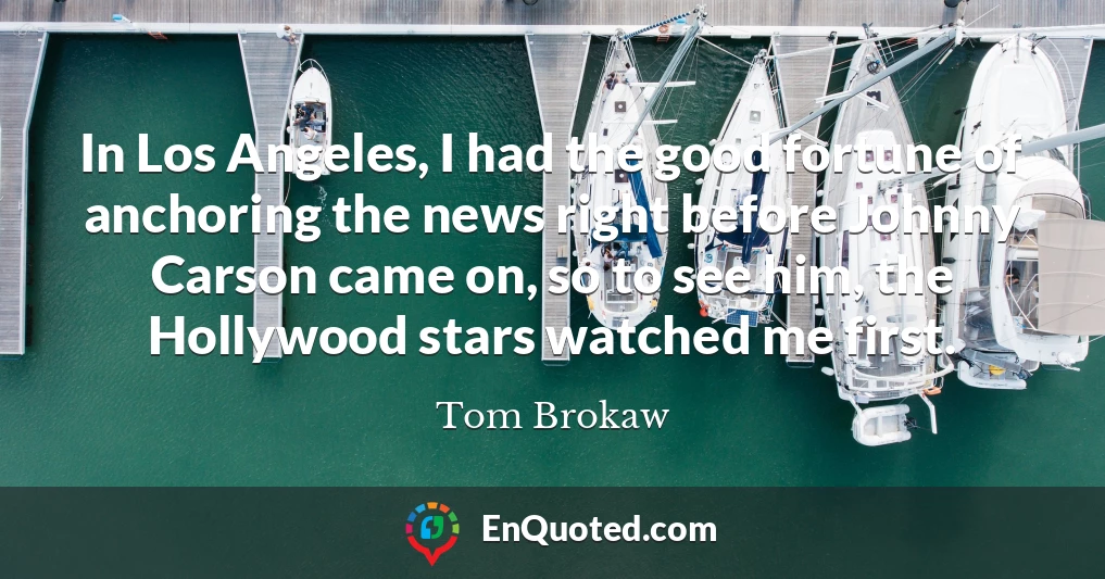 In Los Angeles, I had the good fortune of anchoring the news right before Johnny Carson came on, so to see him, the Hollywood stars watched me first.