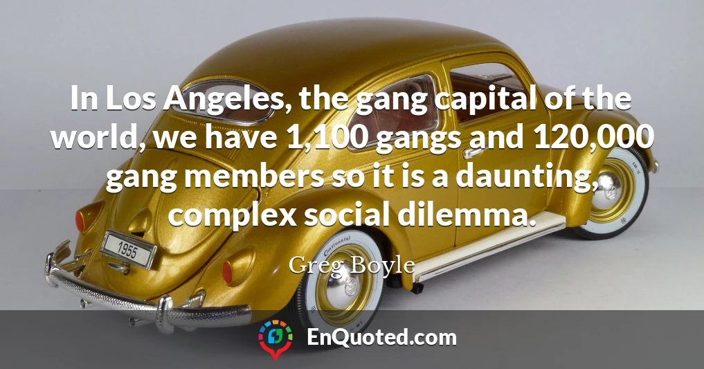 In Los Angeles, the gang capital of the world, we have 1,100 gangs and 120,000 gang members so it is a daunting, complex social dilemma.