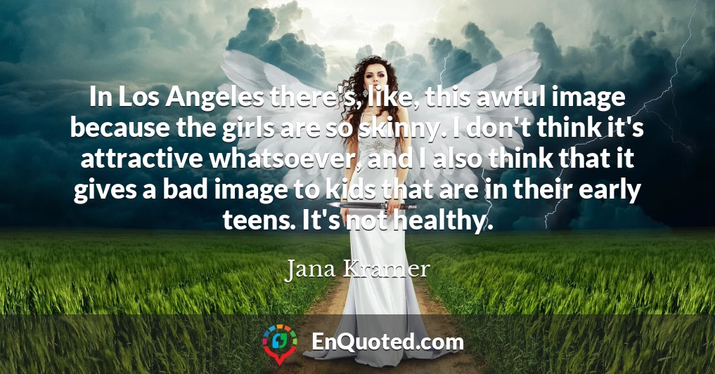 In Los Angeles there's, like, this awful image because the girls are so skinny. I don't think it's attractive whatsoever, and I also think that it gives a bad image to kids that are in their early teens. It's not healthy.