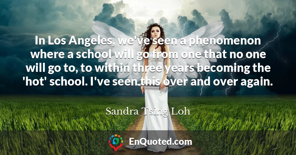 In Los Angeles, we've seen a phenomenon where a school will go from one that no one will go to, to within three years becoming the 'hot' school. I've seen this over and over again.