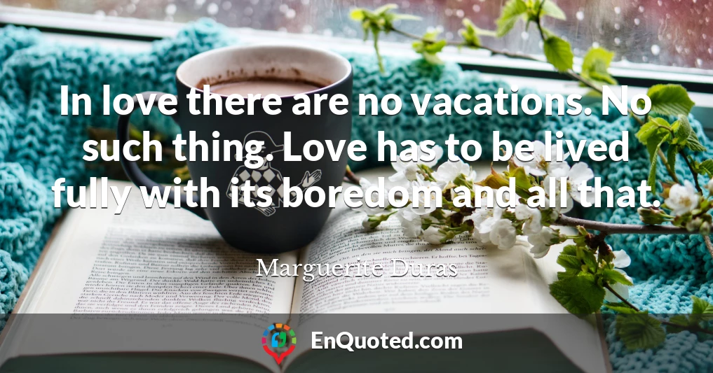 In love there are no vacations. No such thing. Love has to be lived fully with its boredom and all that.