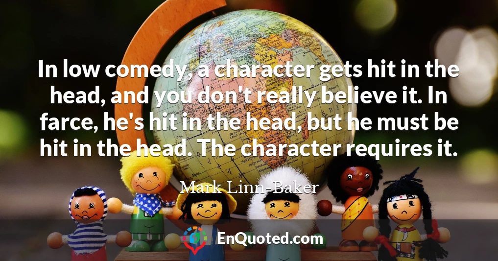 In low comedy, a character gets hit in the head, and you don't really believe it. In farce, he's hit in the head, but he must be hit in the head. The character requires it.