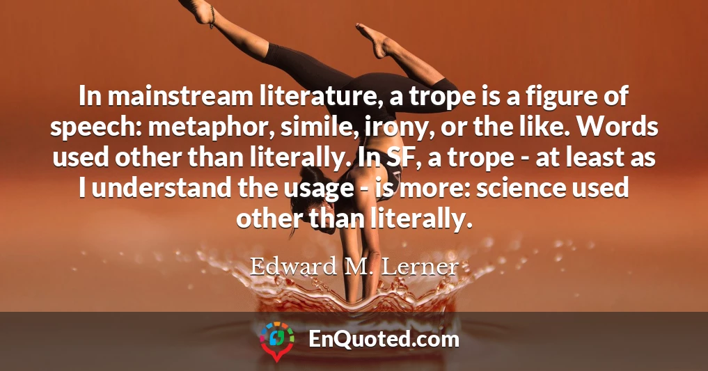 In mainstream literature, a trope is a figure of speech: metaphor, simile, irony, or the like. Words used other than literally. In SF, a trope - at least as I understand the usage - is more: science used other than literally.