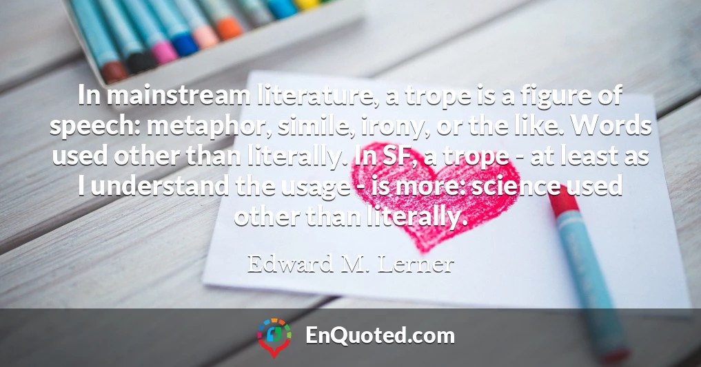 In mainstream literature, a trope is a figure of speech: metaphor, simile, irony, or the like. Words used other than literally. In SF, a trope - at least as I understand the usage - is more: science used other than literally.