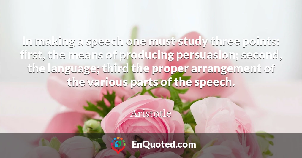In making a speech one must study three points: first, the means of producing persuasion; second, the language; third the proper arrangement of the various parts of the speech.