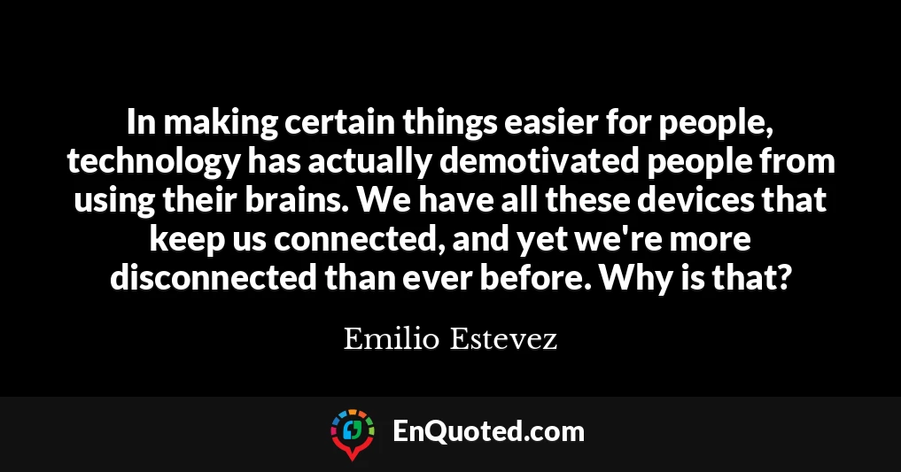 In making certain things easier for people, technology has actually demotivated people from using their brains. We have all these devices that keep us connected, and yet we're more disconnected than ever before. Why is that?