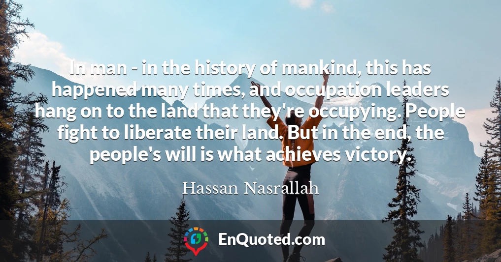 In man - in the history of mankind, this has happened many times, and occupation leaders hang on to the land that they're occupying. People fight to liberate their land. But in the end, the people's will is what achieves victory.