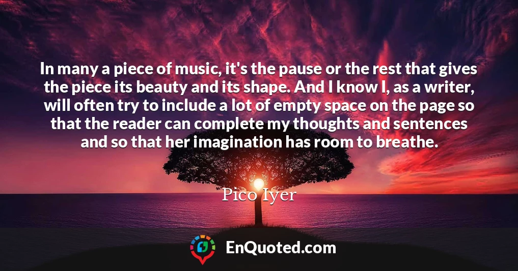 In many a piece of music, it's the pause or the rest that gives the piece its beauty and its shape. And I know I, as a writer, will often try to include a lot of empty space on the page so that the reader can complete my thoughts and sentences and so that her imagination has room to breathe.