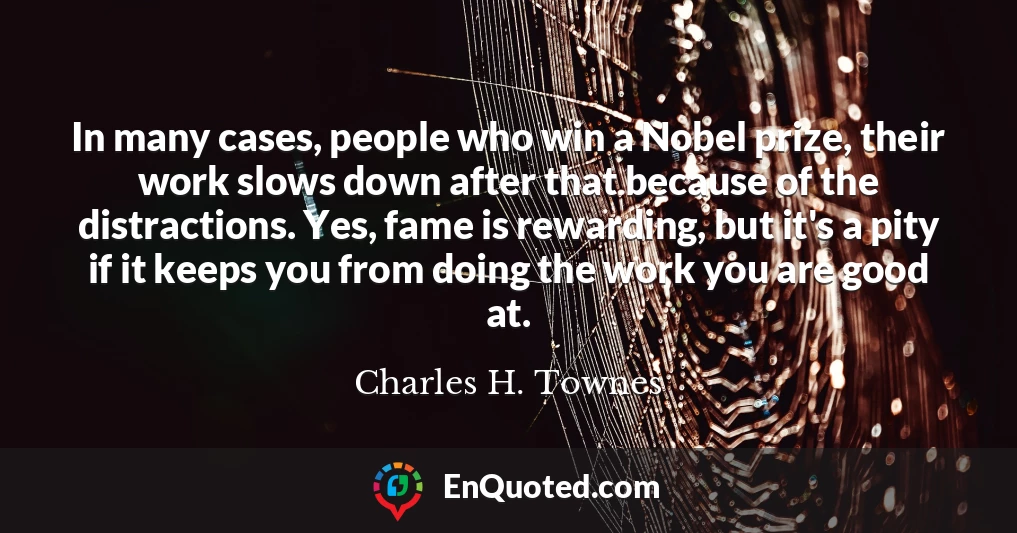 In many cases, people who win a Nobel prize, their work slows down after that because of the distractions. Yes, fame is rewarding, but it's a pity if it keeps you from doing the work you are good at.