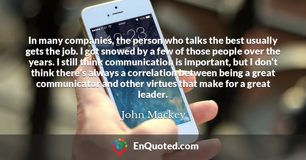 In many companies, the person who talks the best usually gets the job. I got snowed by a few of those people over the years. I still think communication is important, but I don't think there's always a correlation between being a great communicator and other virtues that make for a great leader.