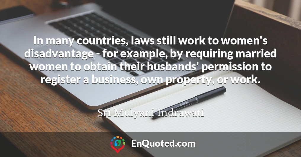 In many countries, laws still work to women's disadvantage - for example, by requiring married women to obtain their husbands' permission to register a business, own property, or work.
