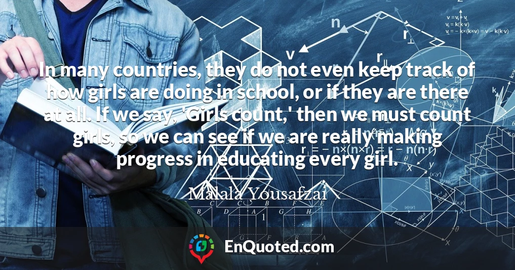 In many countries, they do not even keep track of how girls are doing in school, or if they are there at all. If we say, 'Girls count,' then we must count girls, so we can see if we are really making progress in educating every girl.