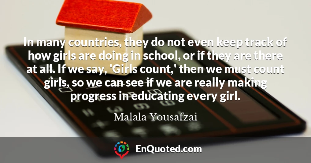 In many countries, they do not even keep track of how girls are doing in school, or if they are there at all. If we say, 'Girls count,' then we must count girls, so we can see if we are really making progress in educating every girl.