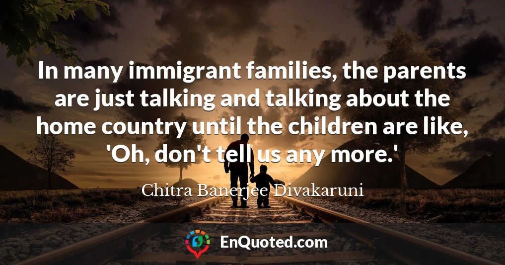 In many immigrant families, the parents are just talking and talking about the home country until the children are like, 'Oh, don't tell us any more.'