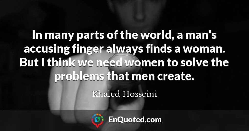 In many parts of the world, a man's accusing finger always finds a woman. But I think we need women to solve the problems that men create.