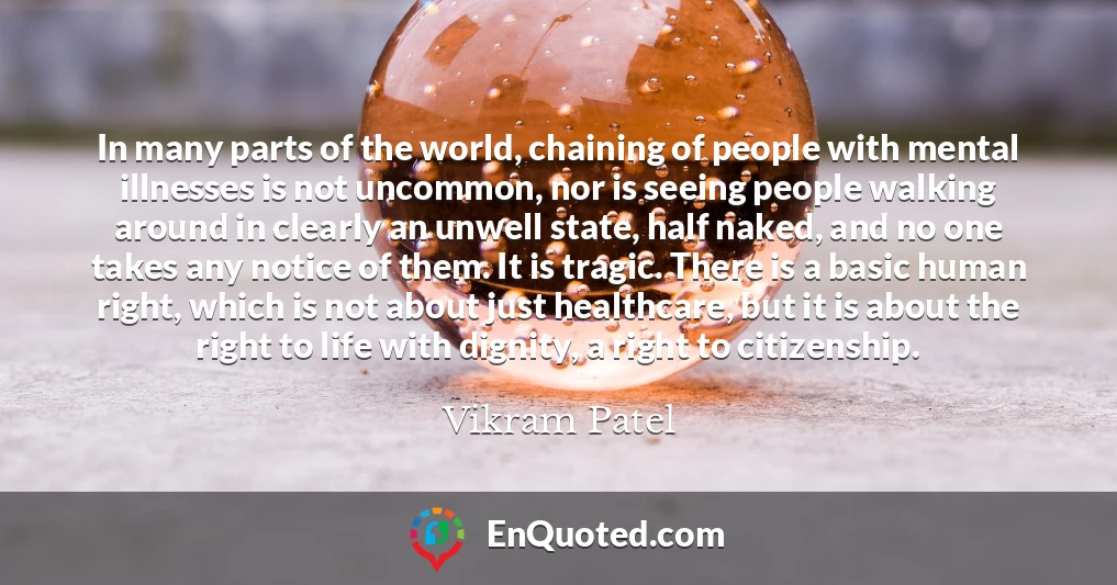 In many parts of the world, chaining of people with mental illnesses is not uncommon, nor is seeing people walking around in clearly an unwell state, half naked, and no one takes any notice of them. It is tragic. There is a basic human right, which is not about just healthcare, but it is about the right to life with dignity, a right to citizenship.