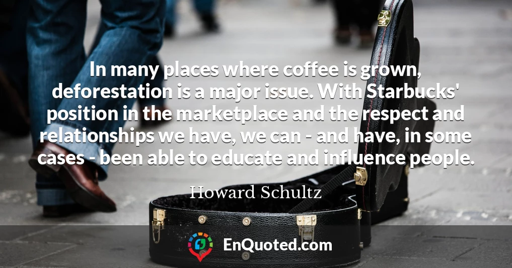 In many places where coffee is grown, deforestation is a major issue. With Starbucks' position in the marketplace and the respect and relationships we have, we can - and have, in some cases - been able to educate and influence people.