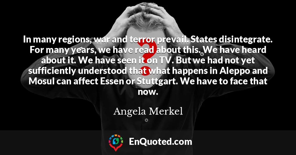 In many regions, war and terror prevail. States disintegrate. For many years, we have read about this. We have heard about it. We have seen it on TV. But we had not yet sufficiently understood that what happens in Aleppo and Mosul can affect Essen or Stuttgart. We have to face that now.