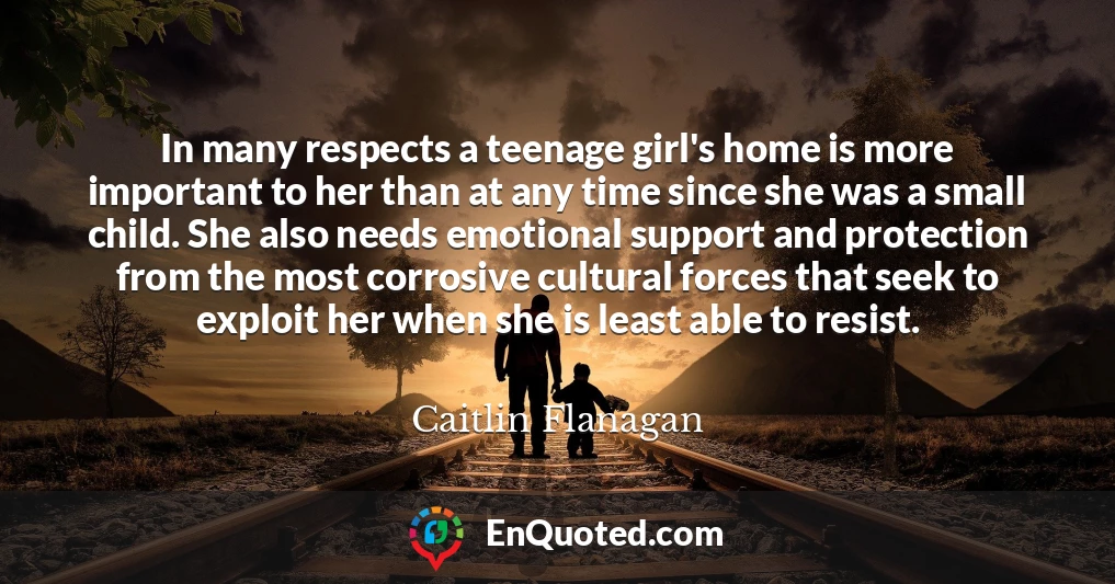 In many respects a teenage girl's home is more important to her than at any time since she was a small child. She also needs emotional support and protection from the most corrosive cultural forces that seek to exploit her when she is least able to resist.