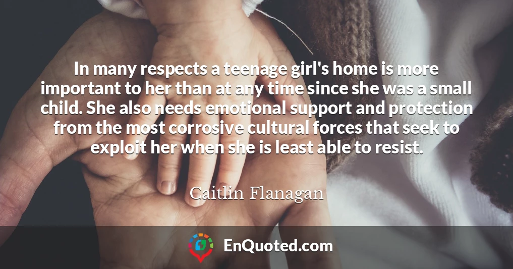 In many respects a teenage girl's home is more important to her than at any time since she was a small child. She also needs emotional support and protection from the most corrosive cultural forces that seek to exploit her when she is least able to resist.