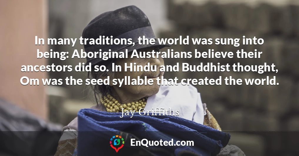 In many traditions, the world was sung into being: Aboriginal Australians believe their ancestors did so. In Hindu and Buddhist thought, Om was the seed syllable that created the world.