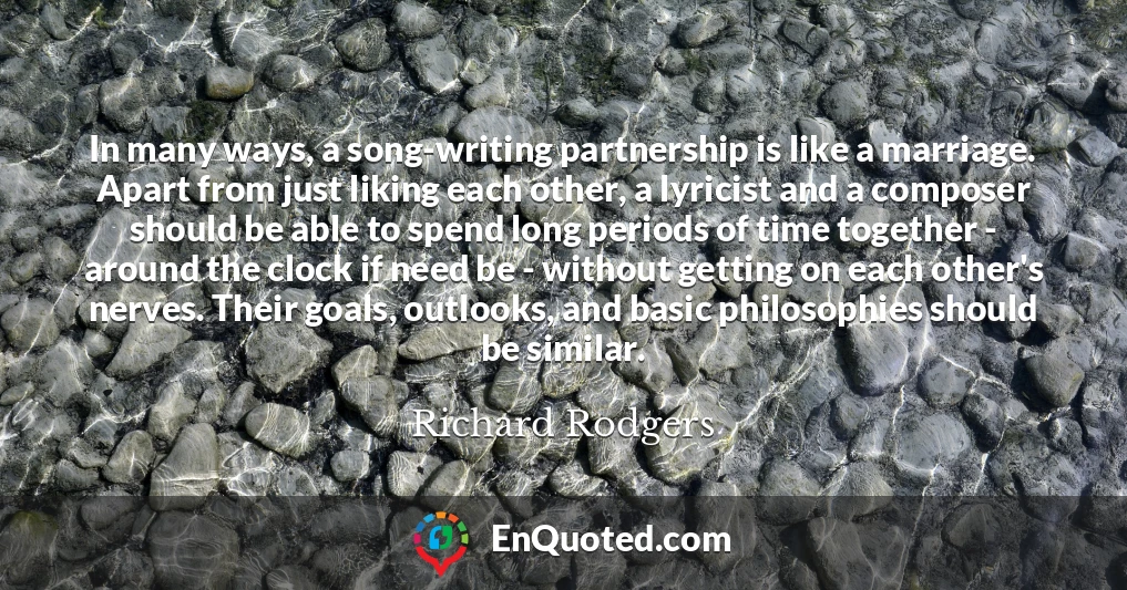 In many ways, a song-writing partnership is like a marriage. Apart from just liking each other, a lyricist and a composer should be able to spend long periods of time together - around the clock if need be - without getting on each other's nerves. Their goals, outlooks, and basic philosophies should be similar.