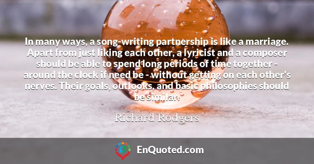 In many ways, a song-writing partnership is like a marriage. Apart from just liking each other, a lyricist and a composer should be able to spend long periods of time together - around the clock if need be - without getting on each other's nerves. Their goals, outlooks, and basic philosophies should be similar.