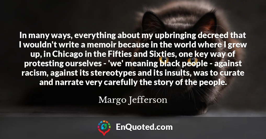 In many ways, everything about my upbringing decreed that I wouldn't write a memoir because in the world where I grew up, in Chicago in the Fifties and Sixties, one key way of protesting ourselves - 'we' meaning black people - against racism, against its stereotypes and its insults, was to curate and narrate very carefully the story of the people.
