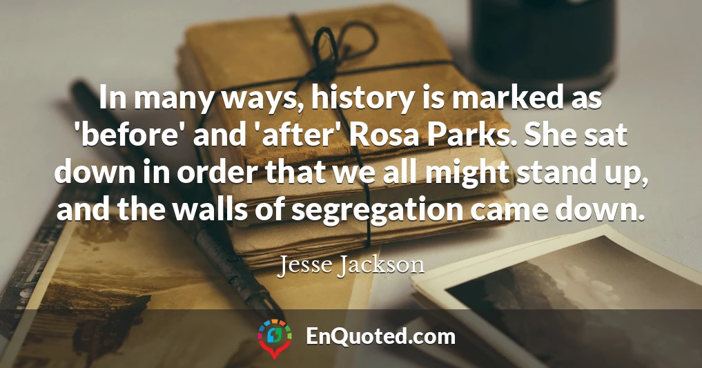 In many ways, history is marked as 'before' and 'after' Rosa Parks. She sat down in order that we all might stand up, and the walls of segregation came down.