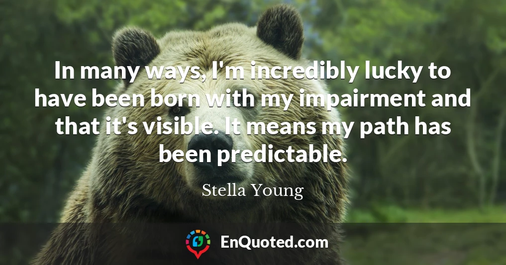 In many ways, I'm incredibly lucky to have been born with my impairment and that it's visible. It means my path has been predictable.