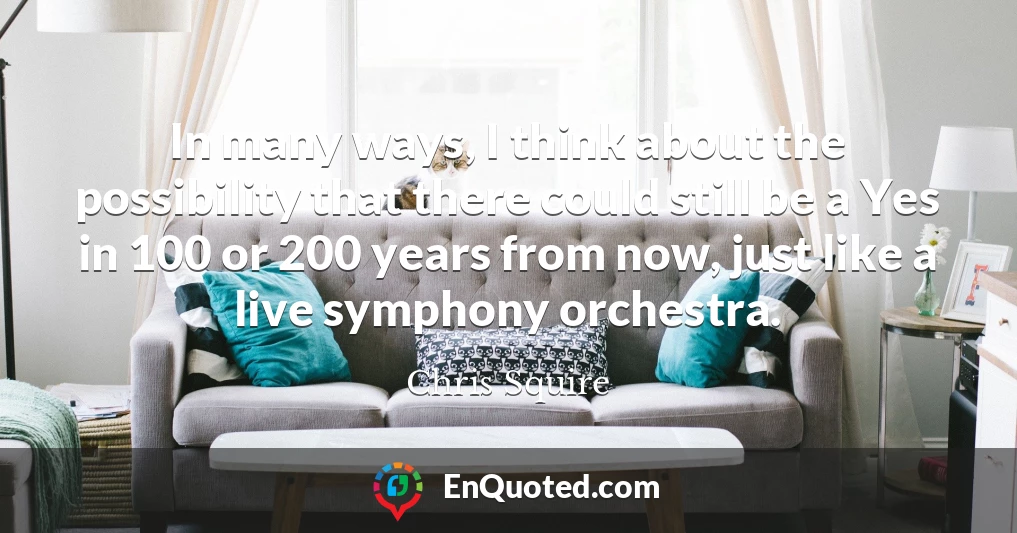 In many ways, I think about the possibility that there could still be a Yes in 100 or 200 years from now, just like a live symphony orchestra.