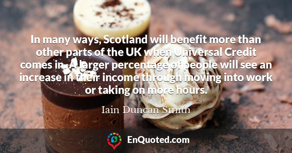 In many ways, Scotland will benefit more than other parts of the UK when Universal Credit comes in. A larger percentage of people will see an increase in their income through moving into work or taking on more hours.
