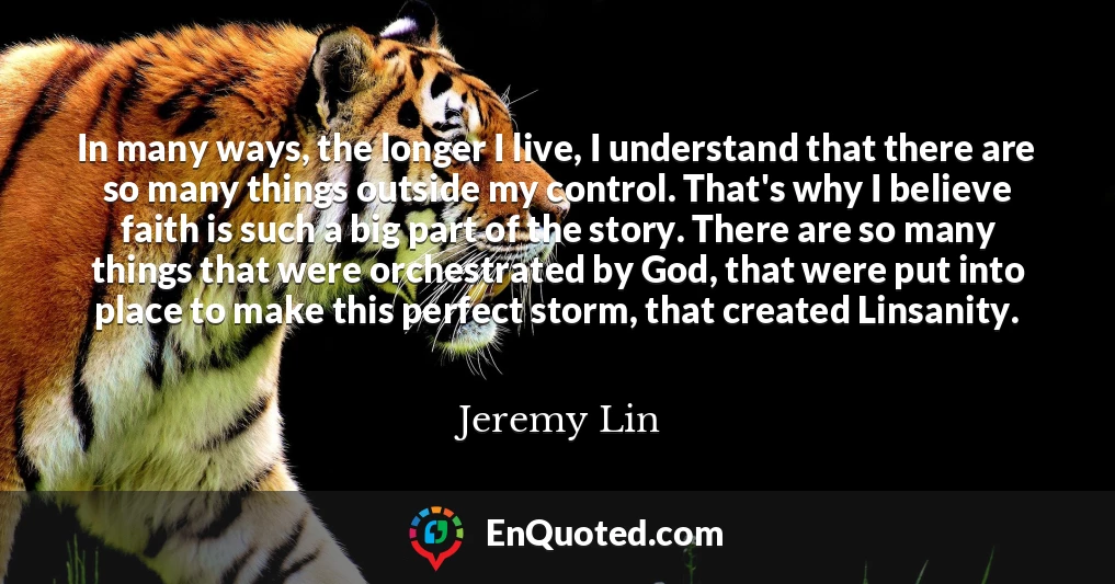 In many ways, the longer I live, I understand that there are so many things outside my control. That's why I believe faith is such a big part of the story. There are so many things that were orchestrated by God, that were put into place to make this perfect storm, that created Linsanity.