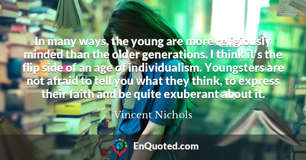 In many ways, the young are more religiously minded than the older generations. I think it's the flip side of an age of individualism. Youngsters are not afraid to tell you what they think, to express their faith and be quite exuberant about it.