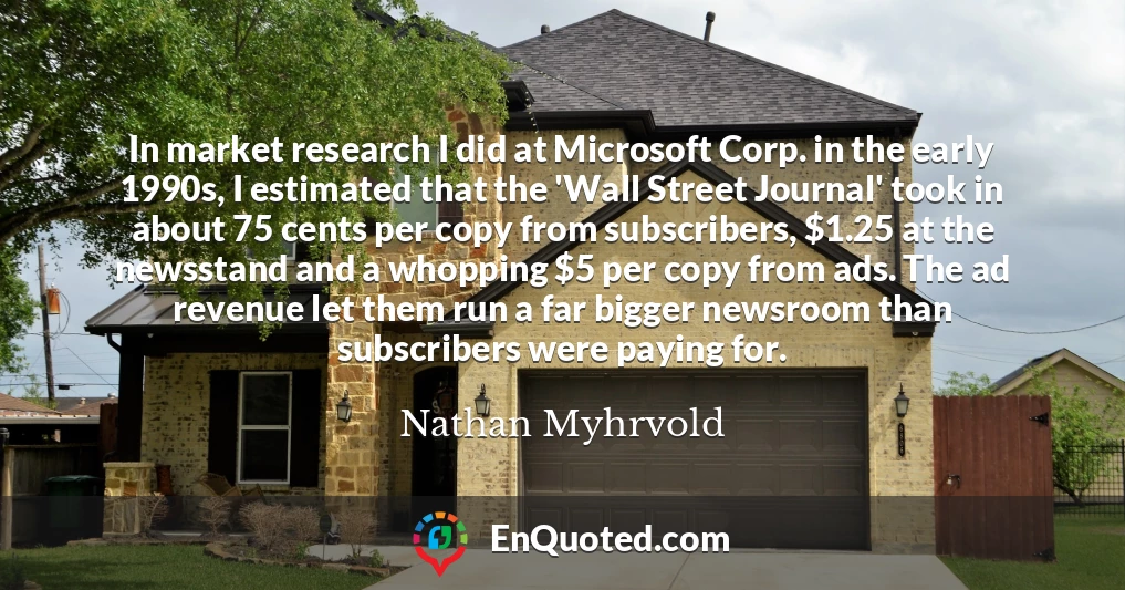 In market research I did at Microsoft Corp. in the early 1990s, I estimated that the 'Wall Street Journal' took in about 75 cents per copy from subscribers, $1.25 at the newsstand and a whopping $5 per copy from ads. The ad revenue let them run a far bigger newsroom than subscribers were paying for.
