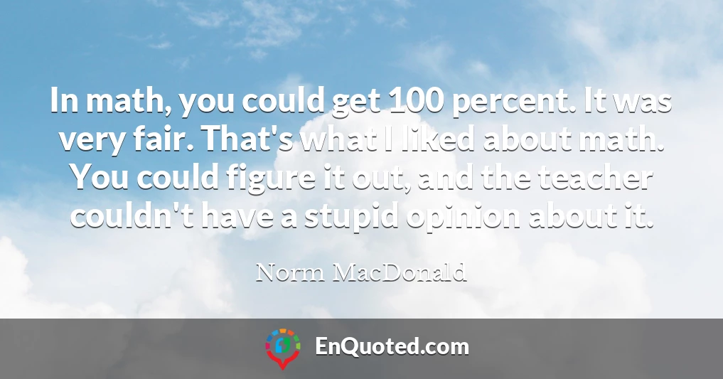 In math, you could get 100 percent. It was very fair. That's what I liked about math. You could figure it out, and the teacher couldn't have a stupid opinion about it.