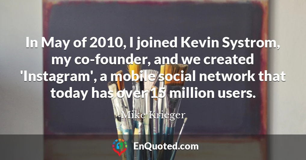 In May of 2010, I joined Kevin Systrom, my co-founder, and we created 'Instagram', a mobile social network that today has over 15 million users.