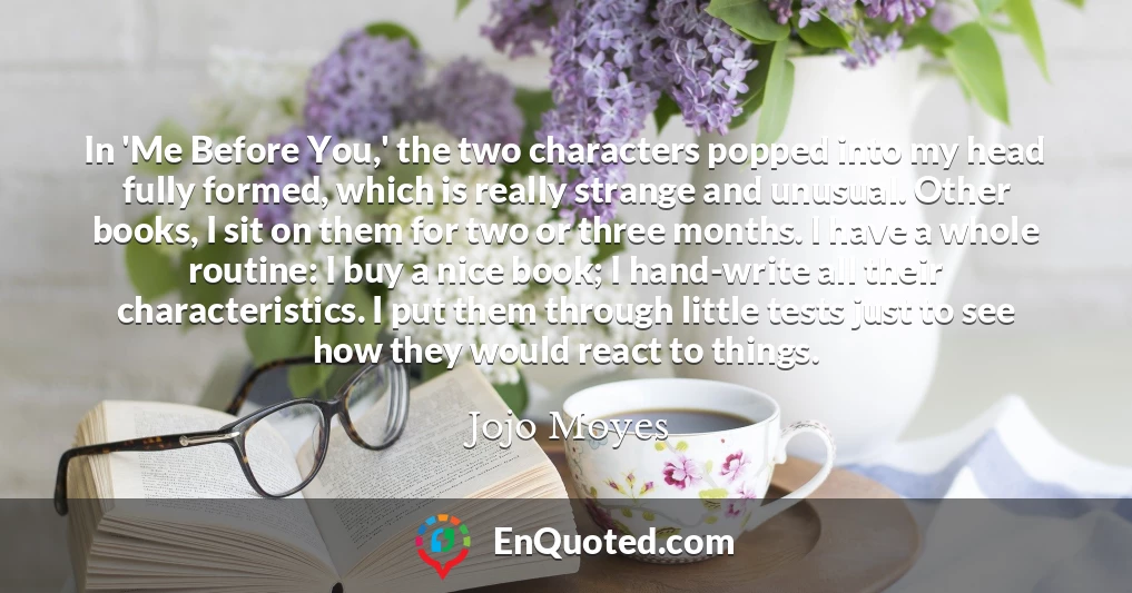 In 'Me Before You,' the two characters popped into my head fully formed, which is really strange and unusual. Other books, I sit on them for two or three months. I have a whole routine: I buy a nice book; I hand-write all their characteristics. I put them through little tests just to see how they would react to things.