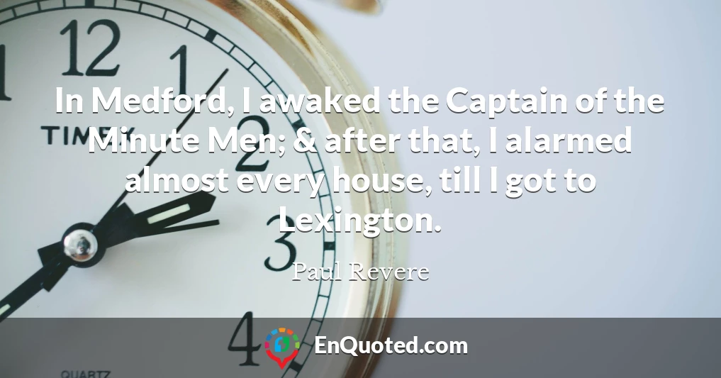 In Medford, I awaked the Captain of the Minute Men; & after that, I alarmed almost every house, till I got to Lexington.