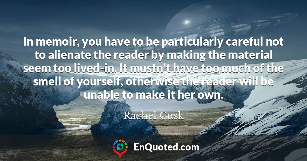 In memoir, you have to be particularly careful not to alienate the reader by making the material seem too lived-in. It mustn't have too much of the smell of yourself, otherwise the reader will be unable to make it her own.