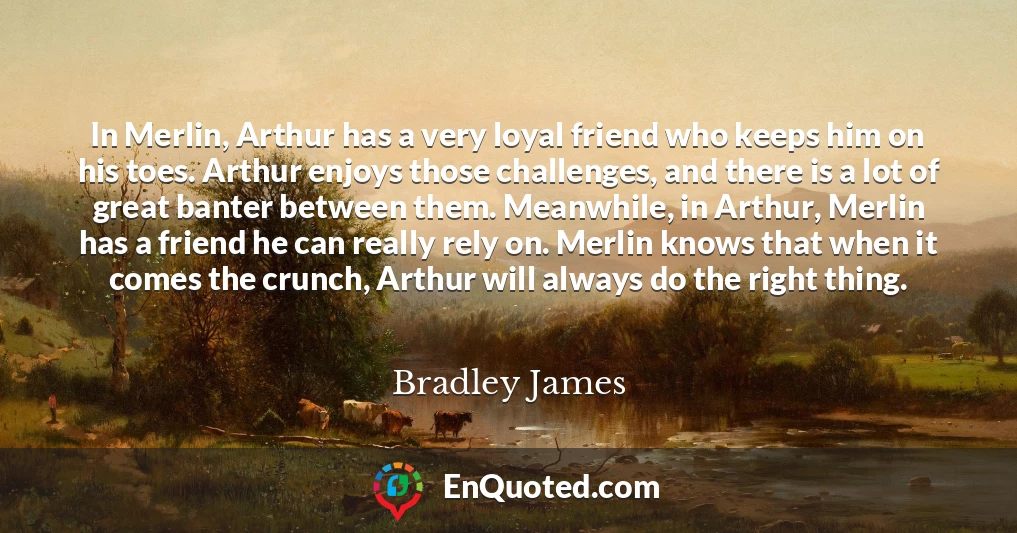 In Merlin, Arthur has a very loyal friend who keeps him on his toes. Arthur enjoys those challenges, and there is a lot of great banter between them. Meanwhile, in Arthur, Merlin has a friend he can really rely on. Merlin knows that when it comes the crunch, Arthur will always do the right thing.