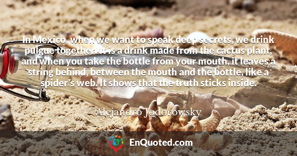 In Mexico, when we want to speak deep secrets, we drink pulgue together. It is a drink made from the cactus plant, and when you take the bottle from your mouth, it leaves a string behind, between the mouth and the bottle, like a spider's web. It shows that the truth sticks inside.