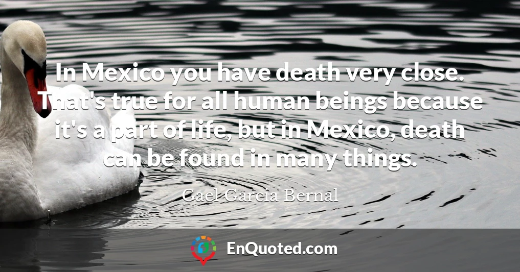 In Mexico you have death very close. That's true for all human beings because it's a part of life, but in Mexico, death can be found in many things.
