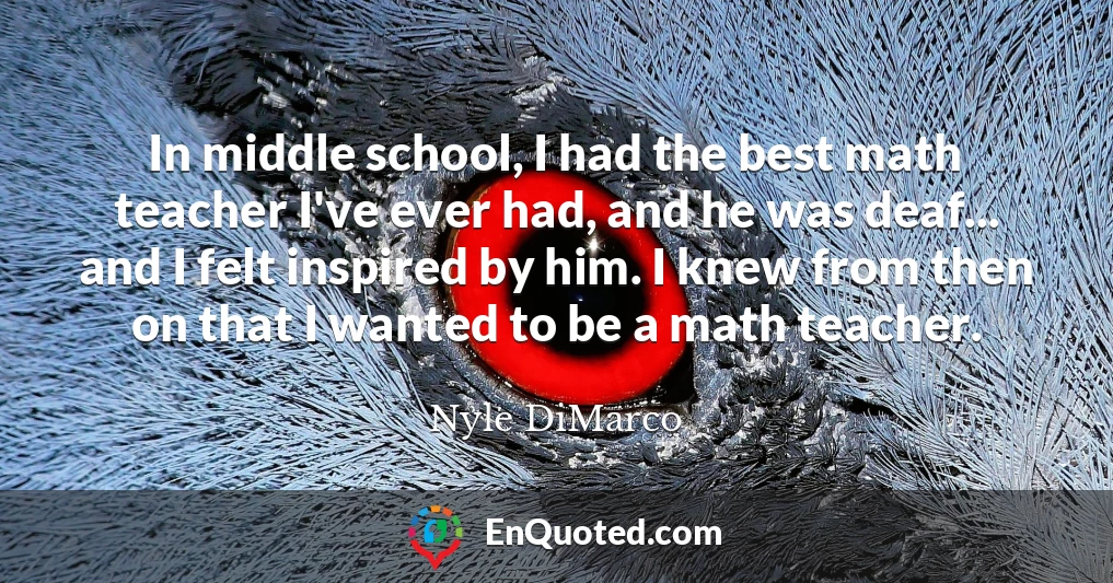 In middle school, I had the best math teacher I've ever had, and he was deaf... and I felt inspired by him. I knew from then on that I wanted to be a math teacher.