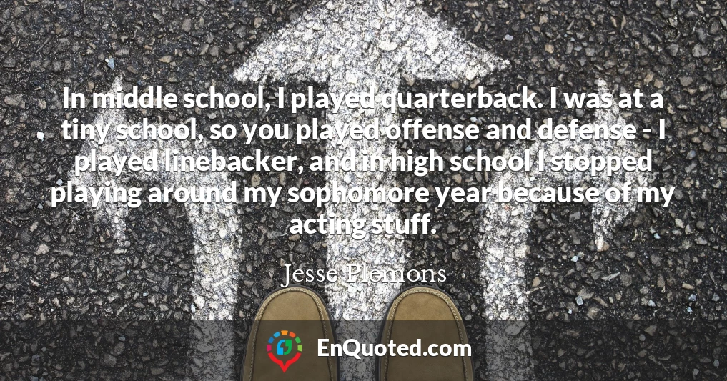 In middle school, I played quarterback. I was at a tiny school, so you played offense and defense - I played linebacker, and in high school I stopped playing around my sophomore year because of my acting stuff.