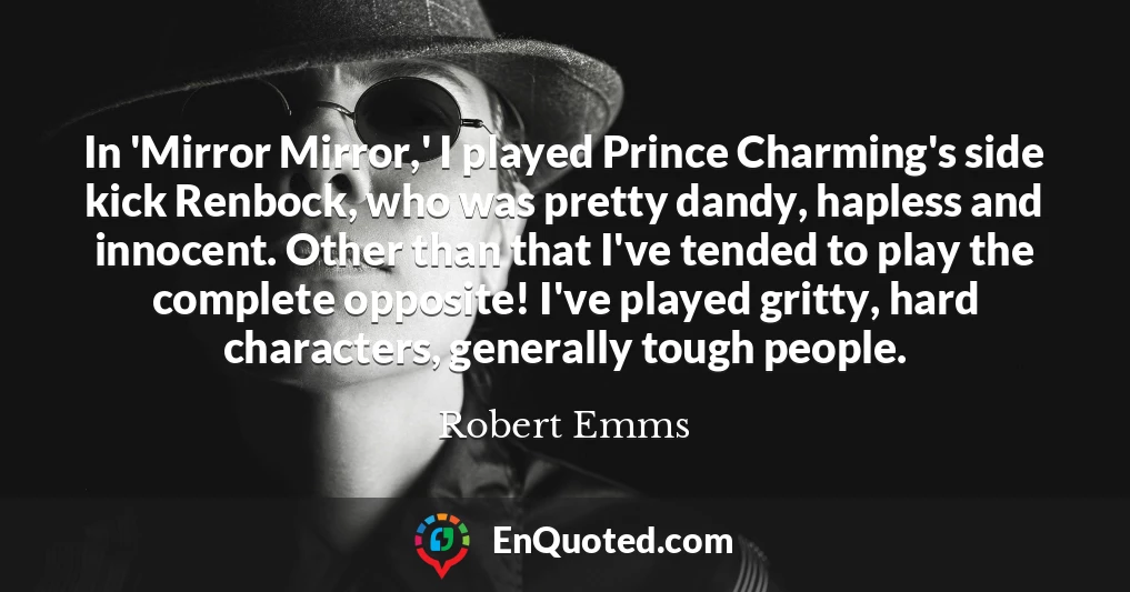 In 'Mirror Mirror,' I played Prince Charming's side kick Renbock, who was pretty dandy, hapless and innocent. Other than that I've tended to play the complete opposite! I've played gritty, hard characters, generally tough people.